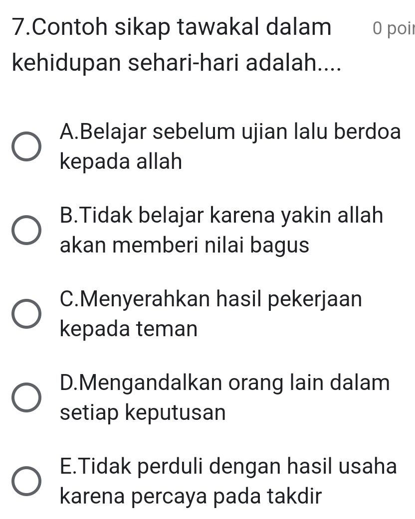 Contoh sikap tawakal dalam 0 poir
kehidupan sehari-hari adalah....
A.Belajar sebelum ujian lalu berdoa
kepada allah
B.Tidak belajar karena yakin allah
akan memberi nilai bagus
C.Menyerahkan hasil pekerjaan
kepada teman
D.Mengandalkan orang lain dalam
setiap keputusan
E.Tidak perduli dengan hasil usaha
karena percaya pada takdir