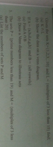 !. Given the sets K= 1,2,3...10 and L= multiples of 3 less than 15 find; 
(a) K∩ L
(b) Show the data on a venn diagram. 
2. If A= a,b,d,e,g,h and B= all vowels 
(a) Find A∩ B
(b) Draw a Venn diagram to illustrate sets 
3. The sets P= prime numbers less than 19 and M= multiples of 3 less
than 20
(a) List the members of sets P and M
