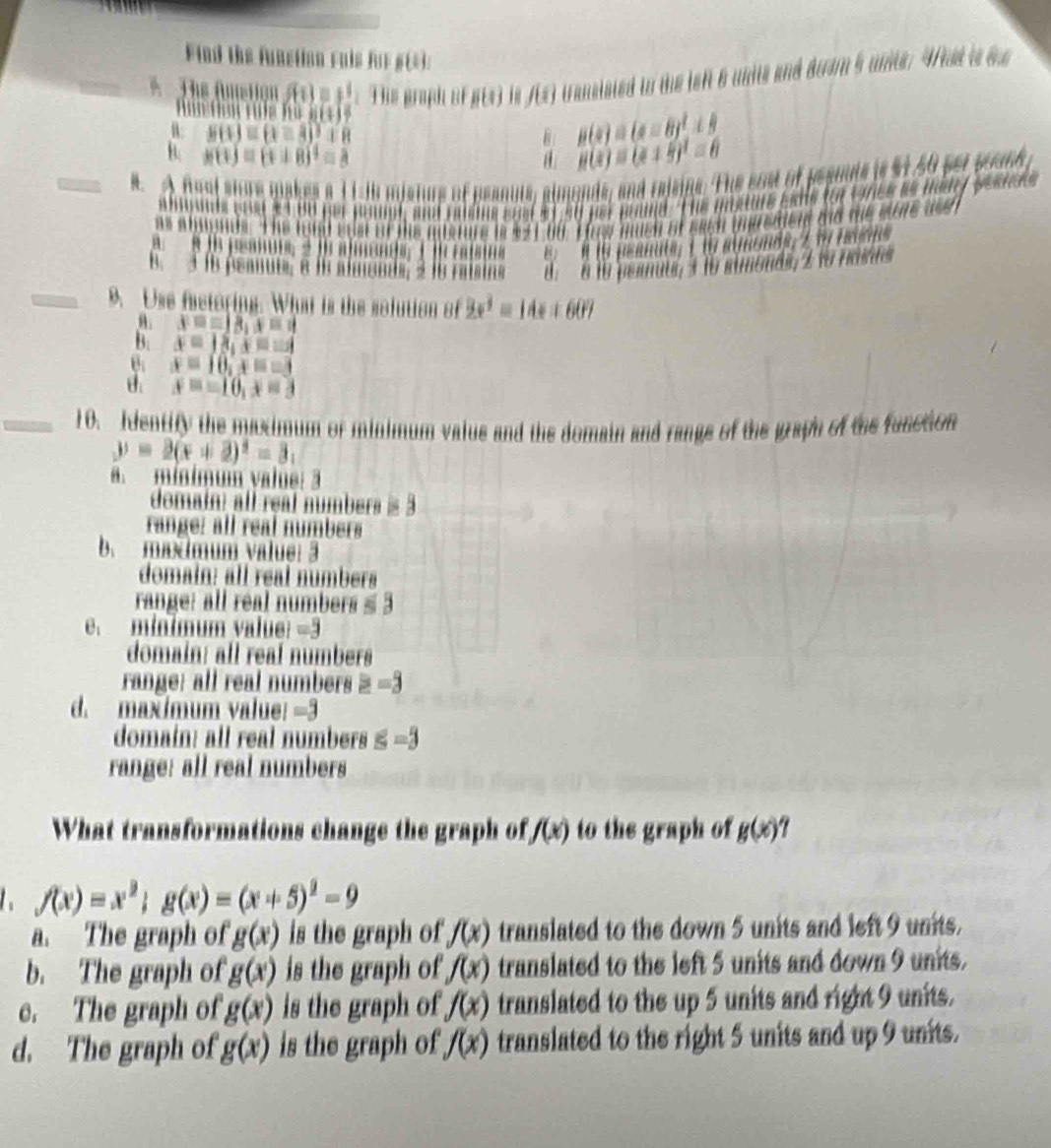 Find the funstion ruls for 6 1
*  The Amstion f(1)=1^1 Tể graph Bí B(t) f(i) transisted to the left 6 units and doam 5 unte. 4t i oe
t t  h iii+1
B: B c ≌ (3))xR B g(x)=(x-8)^2+9
B. h(t)=(t± 8)^2=8
g(x)=(x+5)^2=6
B. A font siore makes a i islu mis Tre of beanuts, almands, and rajsing. The eost of pesuuls is $1.50 per pound
e  p  t  Bu  p  p l hme and et so ver mound. The pnxure eane for wrcs as hedey pesnsts
as alggnds. The lond edst of the adsture in $21.60. Has much of each ineredient aid the mtre ase 
B M 19 psanuts, i to almonds, 219 hans
B. 3 fo peanue; é la almende; 2 le raisins  8  6 10 permuul, 3 16 simonds, 2 1o rasos
_9. Use fastoring. What is the solution of 2x^1=14x+60°
θ. x=18,x=4
B. x=18,x=-1
θ; x=10,x=-3
θ. x=-10,x=3
_10. Identity the maximum of minimum valus and the domain and range of the graph of the function
y=2(x+2)^2=3, . minimum value: ā
domain: all real numbers = 3
range: all real númbers
b. madmum value: 3
domain: all real numbers
range: all real numbers ≤ 3
e. mínimum value? =3
domain: all reaf numbers
range: all real numbers ≥ -3
d. maxímum value: =3
domain: all real numbers s=3
range: all real numbers
What transformations change the graph of f(x) to the graph of g(x)?
f(x)=x^2;g(x)=(x+5)^2-9
a. The graph of g(x) is the graph of f(x) translated to the down 5 units and left 9 units.
b. The graph of g(x) is the graph of f(x) translated to the left 5 units and down 9 units.
c. The graph of g(x) is the graph of f(x) translated to the up 5 units and right 9 units.
d. The graph of g(x) is the graph of f(x) translated to the right 5 units and up 9 units.