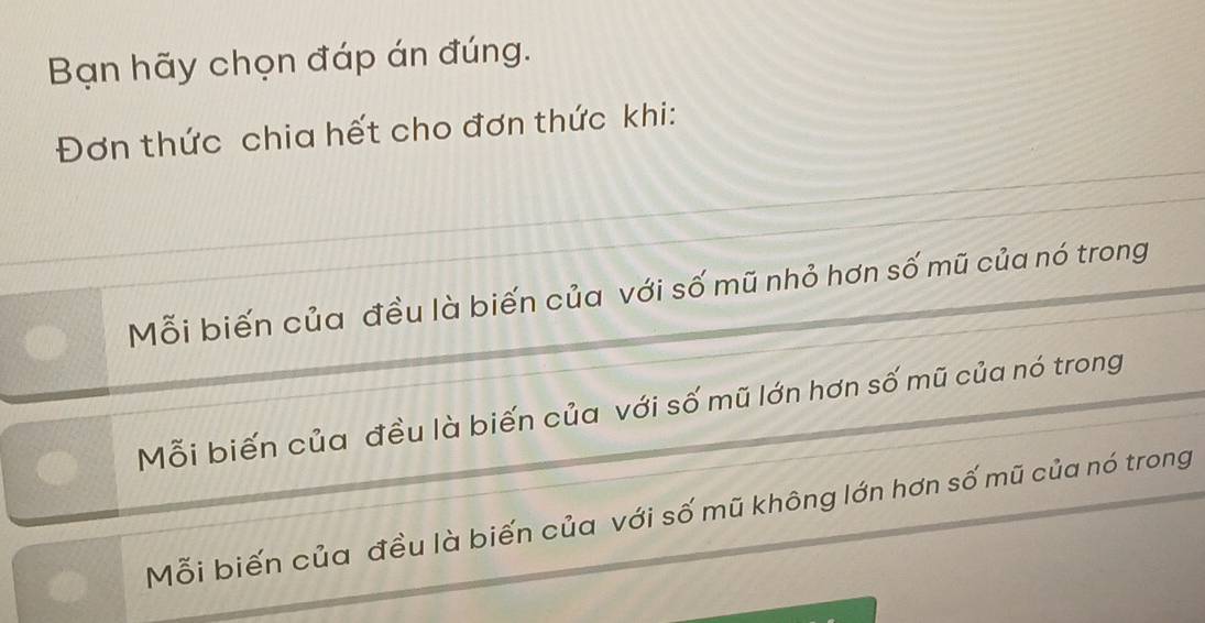 Bạn hãy chọn đáp án đúng.
Đơn thức chia hết cho đơn thức khi:
Mỗi biến của đều là biến của với số mũ nhỏ hơn số mũ của nó trong
Mỗi biến của đều là biến của với số mũ lớn hơn số mũ của nó trong
Mỗi biến của đều là biến của với số mũ không lớn hơn số mũ của nó trong