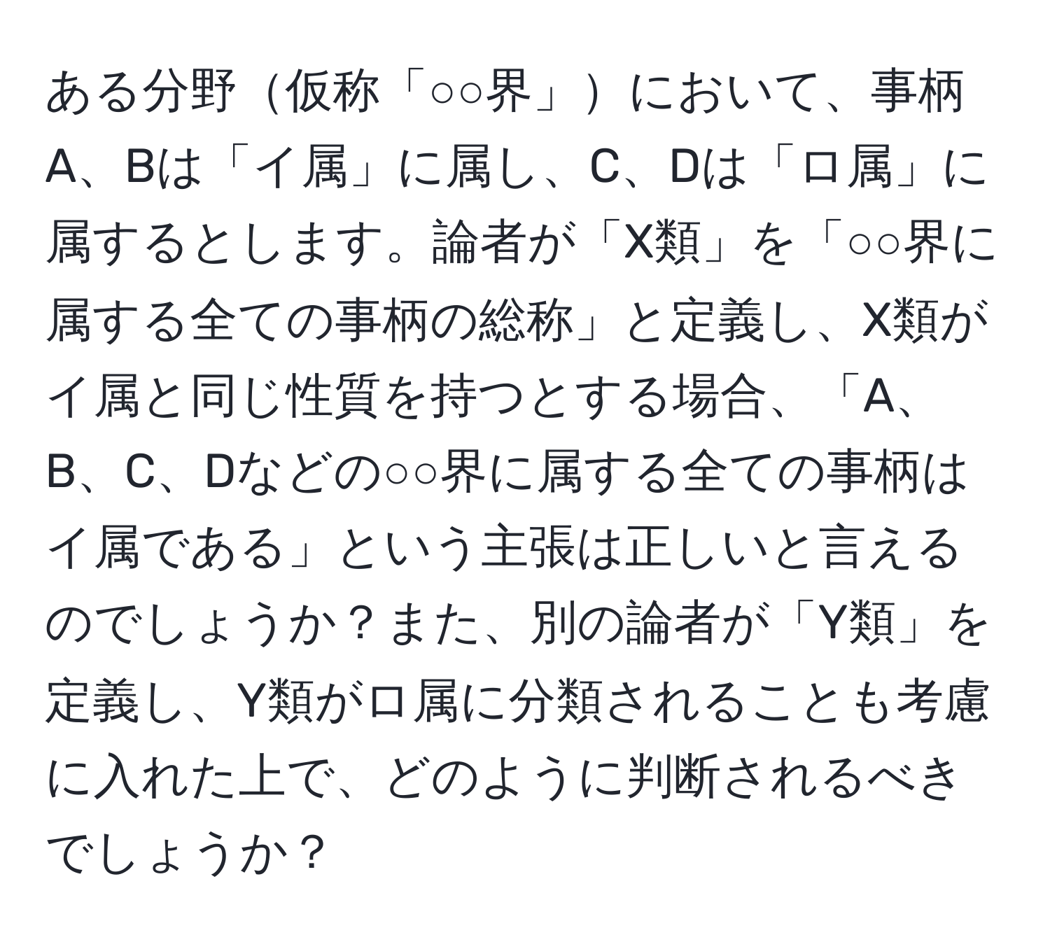 ある分野仮称「○○界」において、事柄A、Bは「イ属」に属し、C、Dは「ロ属」に属するとします。論者が「X類」を「○○界に属する全ての事柄の総称」と定義し、X類がイ属と同じ性質を持つとする場合、「A、B、C、Dなどの○○界に属する全ての事柄はイ属である」という主張は正しいと言えるのでしょうか？また、別の論者が「Y類」を定義し、Y類がロ属に分類されることも考慮に入れた上で、どのように判断されるべきでしょうか？