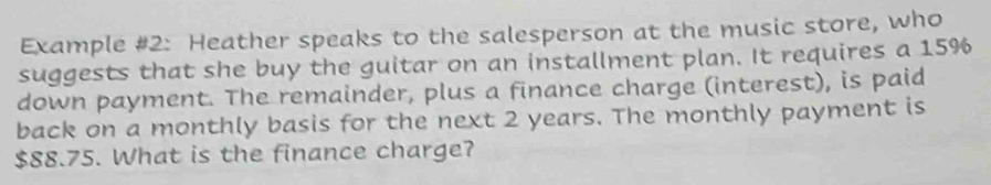 Example #2: Heather speaks to the salesperson at the music store, who 
suggests that she buy the guitar on an installment plan. It requires a 15%
down payment. The remainder, plus a finance charge (interest), is paid 
back on a monthly basis for the next 2 years. The monthly payment is
$88.75. What is the finance charge?