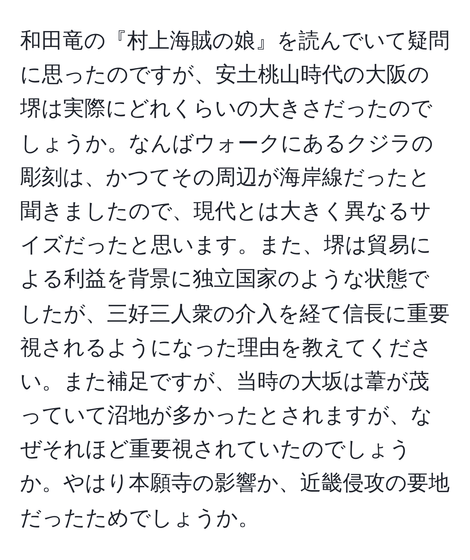 和田竜の『村上海賊の娘』を読んでいて疑問に思ったのですが、安土桃山時代の大阪の堺は実際にどれくらいの大きさだったのでしょうか。なんばウォークにあるクジラの彫刻は、かつてその周辺が海岸線だったと聞きましたので、現代とは大きく異なるサイズだったと思います。また、堺は貿易による利益を背景に独立国家のような状態でしたが、三好三人衆の介入を経て信長に重要視されるようになった理由を教えてください。また補足ですが、当時の大坂は葦が茂っていて沼地が多かったとされますが、なぜそれほど重要視されていたのでしょうか。やはり本願寺の影響か、近畿侵攻の要地だったためでしょうか。