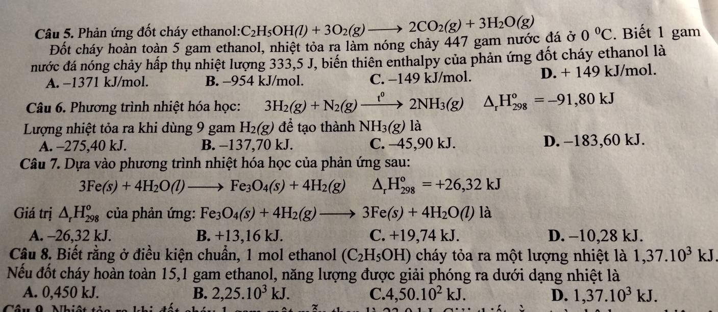 Phản ứng đốt cháy ethanol: C_2H_5OH(l)+3O_2(g)to 2CO_2(g)+3H_2O(g) 0°C. Biết 1 gam
Đốt cháy hoàn toàn 5 gam ethanol, nhiệt tỏa ra làm nóng chảy 447 gam nước đá ở
nước đá nóng chảy hấp thụ nhiệt lượng 333,5 J, biến thiên enthalpy của phản ứng đốt cháy ethanol là
A. −1371 kJ/mol. B. -954 kJ/mol. C. −149 kJ/mol. D. + 149 kJ/mol.
Câu 6. Phương trình nhiệt hóa học: 3H_2(g)+N_2(g)xrightarrow t^02NH_3(g) △ _rH_(298)^o=-91,80kJ
Lượng nhiệt tỏa ra khi dùng 9 gam H_2(g) để tạo thành NH_3(g) là
A. -275,40 kJ. B. −137,70 kJ. C. -45,90 kJ. D. -183,60 kJ.
Câu 7. Dựa vào phương trình nhiệt hóa học của phản ứng sau:
3Fe(s)+4H_2O(l)to Fe_3O_4(s)+4H_2(g) △ _rH_(298)°=+26,32kJ
Giá trị △ _rH_(298)^o của phản ứng: Fe_3O_4(s)+4H_2(g)to 3Fe(s)+4H_2O(l)la
A. -26,32 kJ. B. +13,16 kJ. C. +19,74 kJ. D. −10,28 kJ.
Câu 8. Biết rằng ở điều kiện chuẩn, 1 mol ethanol (C_2H_5OH) cháy tỏa ra một lượng nhiệt là 1,37.10^3 kJ
Nếu đốt cháy hoàn toàn 15,1 gam ethanol, năng lượng được giải phóng ra dưới dạng nhiệt là
A. 0,450 kJ. B. 2,25.10^3kJ. C. 4,50.10^2kJ. D. 1,37.10^3kJ.