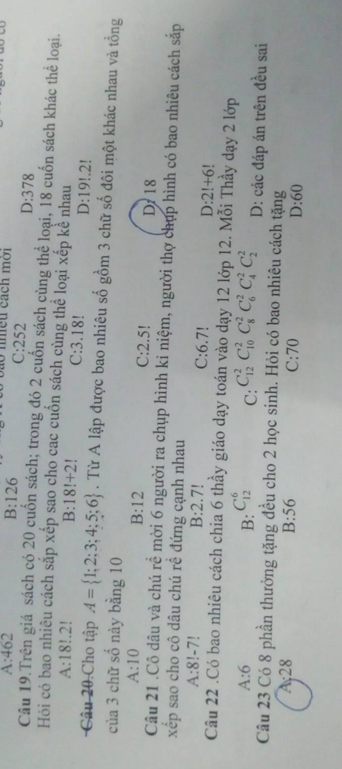 A:462
B:126
bao nhều cách mời
C: 2 5 ) D:378
Câu 19.Trên giá sách có 20 cuốn sách; trong đó 2 cuốn sách cùng thể loại, 18 cuốn sách khác thể loại.
Hỏi có bao nhiêu cách sắp xếp sao cho cac cuốn sách cùng thể loại xếp kể nhau
A:18!.2
B:18!+2 1 C: 3.18! D: 19!. 2!
Câu 20.Cho tập A= 1;2;3;4;5;6. Từ A lập được bao nhiêu số gồm 3 chữ số đôi một khác nhau và tổng
của 3 chữ số này bằng 10
B:12 C: 2.5!
A:10 D 18
Câu 21 .Cô dâu và chú rể mời 6 người ra chụp hình kỉ niệm, người thợ chụp hình có bao nhiêu cách sắp
xếp sao cho cô dâu chú rể đứng cạnh nhau
A:8!-7 B: 2.7! C: 6.7!
D:2!+6
Câu 22 .Có bao nhiêu cách chia 6 thầy giáo dạy toán vào dạy 12 lớp 12. Mỗi Thầy dạy 2 lớp
A:6
C:
B: C_(12)^6 C_(12)^2C_(10)^2C_8^2C_6^2C_4^2C_2^2 D: các đáp án trên đều sai
Câu 23 Có 8 phần thưởng tặng đều cho 2 học sinh. Hỏi có bao nhiêu cách tặng
B:56
4:28 C: 70 D:60