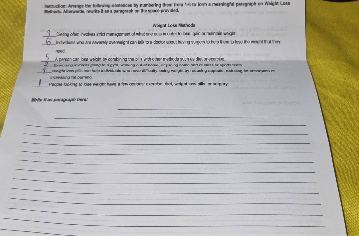 Instruction: Arrange the following sentences by numbering them from 1-6 to form a meaningful paragraph on Weight Loss 
Methods. Afterwards, rewrite it as a paragraph on the space provided. 
Weight Loss Methods 
_Dieting often involves strict management of what one eats in order to lose, gain or maintain weight. 
_Individuals who are severely overweight can talk to a doctor about having surgery to help them to lose the weight that they 
need . 
_A person can lose weight by combining the pills with other methods such as diet or exercise 
_Exercising involves going to a gym, working out at home, or joining some sort of class or sports team. 
_Weight loss pills can help individuals who have difficulty losing weight by reducing appetite, reducing fat absorption or 
increasing fat burning. 
_People looking to lose weight have a few options: exercise, diet, weight loss pills, or surgery. 
Write it as paragraph here: 
_ 
_ 
_ 
_ 
_ 
_ 
_ 
_ 
_ 
_ 
_ 
_ 
_ 
_