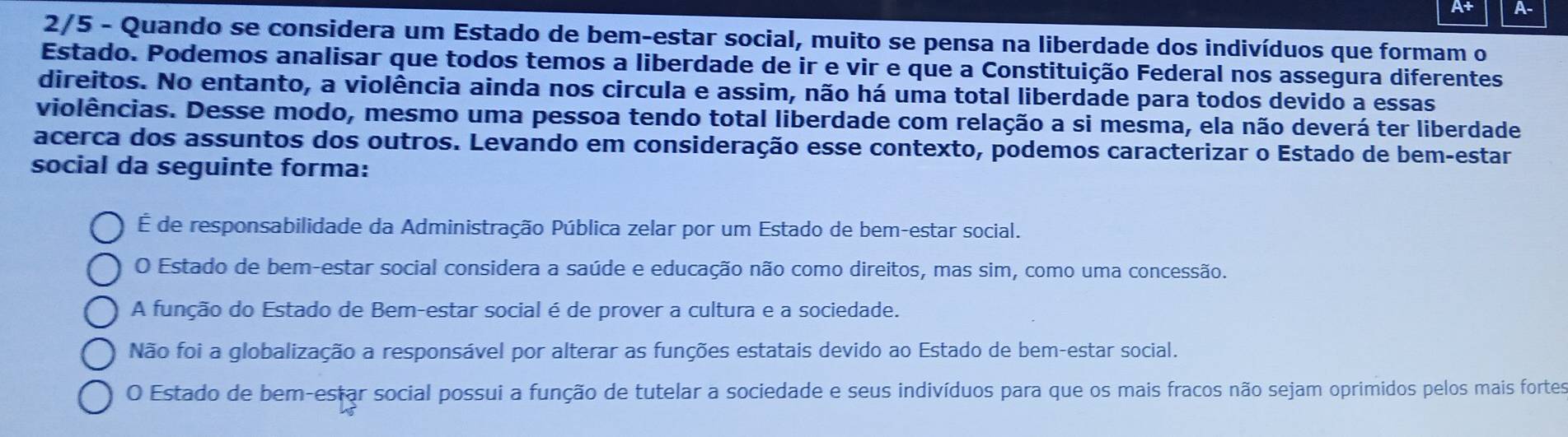 A+ A-
2/5 - Quando se considera um Estado de bem-estar social, muito se pensa na liberdade dos indivíduos que formam o
Estado. Podemos analisar que todos temos a liberdade de ir e vir e que a Constituição Federal nos assegura diferentes
direitos. No entanto, a violência ainda nos circula e assim, não há uma total liberdade para todos devido a essas
violências. Desse modo, mesmo uma pessoa tendo total liberdade com relação a si mesma, ela não deverá ter liberdade
acerca dos assuntos dos outros. Levando em consideração esse contexto, podemos caracterizar o Estado de bem-estar
social da seguinte forma:
É de responsabilidade da Administração Pública zelar por um Estado de bem-estar social.
O Estado de bem-estar social considera a saúde e educação não como direitos, mas sim, como uma concessão.
A função do Estado de Bem-estar social é de prover a cultura e a sociedade.
Não foi a globalização a responsável por alterar as funções estatais devido ao Estado de bem-estar social.
O Estado de bem-estar social possui a função de tutelar a sociedade e seus indivíduos para que os mais fracos não sejam oprimidos pelos mais fortes