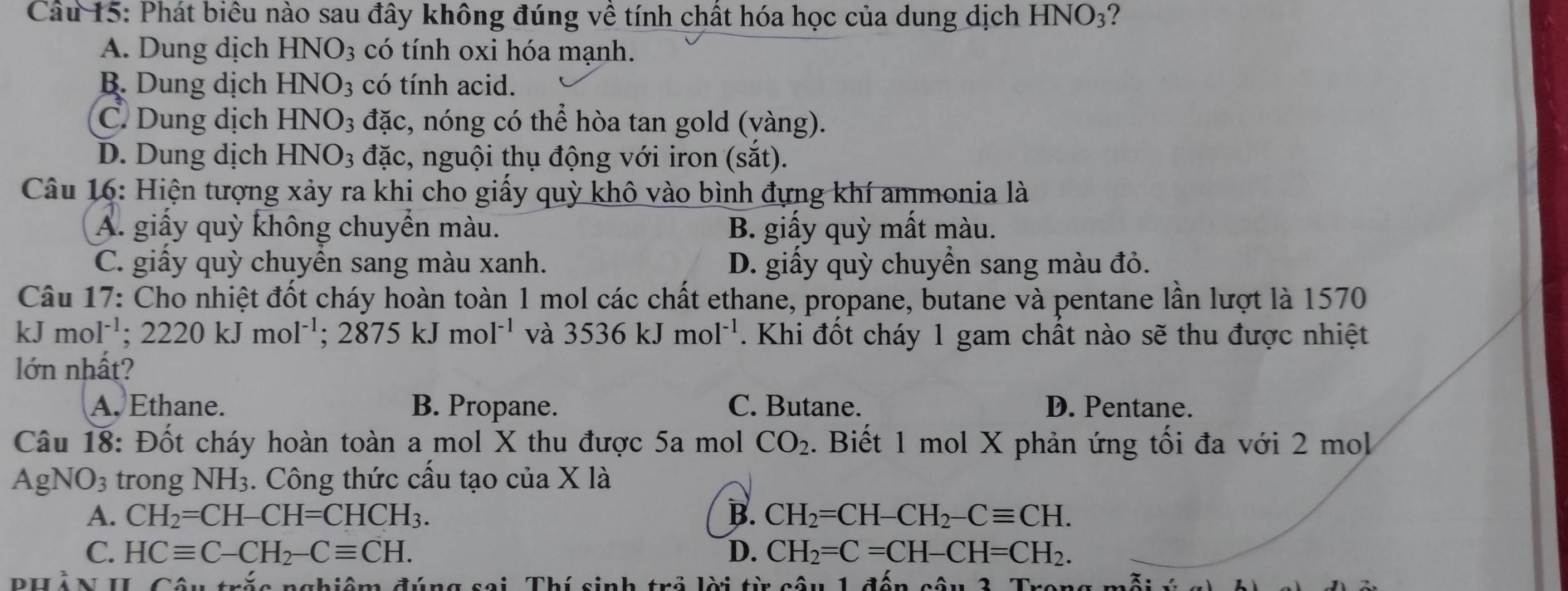 Phát biêu nào sau đây không đúng về tính chất hóa học của dung dịch 1 HNO_3 ?
A. Dung dịch HNO_3 có tính oxi hóa mạnh.
B. Dung dịch HNO_3 có tính acid.
C. Dung dịch HNO_3 đặc, nóng có thể hòa tan gold (vàng).
D. Dung dịch HNO_3 đặc, nguội thụ động với iron (sắt).
Câu 16: Hiện tượng xảy ra khi cho giấy quỳ khô vào bình đựng khí ammonia là
A. giấy quỳ không chuyển màu. B. giấy quỳ mất màu.
C. giấy quỳ chuyển sang màu xanh. D. giấy quỳ chuyển sang màu đỏ.
Câu 17: Cho nhiệt đốt cháy hoàn toàn 1 mol các chất ethane, propane, butane và pentane lần lượt là 1570
kJ mol^(-1);2220kJmol^(-1);2875kJmol^(-1) và 3536kJmol^(-1). Khi đốt cháy 1 gam chất nào sẽ thu được nhiệt
lớn nhất?
A. Ethane. B. Propane. C. Butane. D. Pentane.
Câu 18: Đốt cháy hoàn toàn a mol X thu được 5a mol CO_2. Biết 1 mol X phản ứng tối đa với 2 mol
AgN O_3 trong NH_3 :. Công thức cấu tạo của X là
A. CH_2=CH-CH=CHCH_3. B. CH_2=CH-CH_2-Cequiv CH.
C. HCequiv C-CH_2-Cequiv CH. D. CH_2=C=CH-CH=CH_2.
PHÀN II. Câu trắc nghiệm đúng sai. Thí sinh trả lời từ câu 1 đến câu 3. Trong mỗt