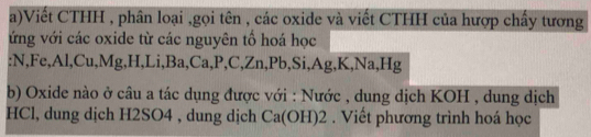 Viết CTHH , phân loại ,gọi tên , các oxide và viết CTHH của hượp chấy tương 
ứng với các oxide từ các nguyên tổ hoá học 
. NF 1° , Al,Cu,M g, H, Li, Ba, Ca, P, C, Zn, Pb, Si, Ag, K, Na, Hg
b) Oxide nào ở câu a tác dụng được với : Nước , dung dịch KOH , dung dịch 
HCl, dung dịch H2SO4 , dung dịch Ca(OH)2. Viết phương trình hoá học