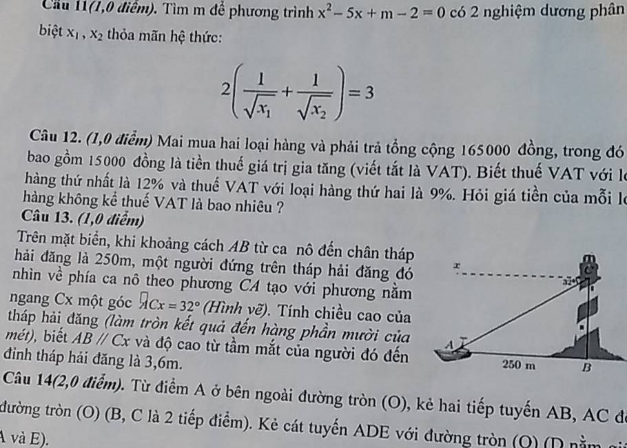 Cầu 11(1,0 điểm). Tìm m để phương trình x^2-5x+m-2=0 có 2 nghiệm dương phân 
biệt X_1, X_2 thỏa mãn hệ thức:
2(frac 1sqrt(x_1)+frac 1sqrt(x_2))=3
Câu 12. (1,0 điểm) Mai mua hai loại hàng và phải trả tổng cộng 165000 đồng, trong đó 
bao gồm 15000 đồng là tiền thuế giá trị gia tăng (viết tắt là VAT). Biết thuế VAT với là 
hàng thứ nhất là 12% và thuế VAT với loại hàng thứ hai là 9%. Hỏi giá tiền của mỗi là 
hàng không kể thuế VAT là bao nhiêu ? 
Câu 13. (1,0 điểm) 
Trên mặt biển, khi khoảng cách AB từ ca nô đến chân tháp 
hải đăng là 250m, một người đứng trên tháp hải đăng đó 
nhìn về phía ca nô theo phương CA tạo với phương nằm 
ngang Cx một góc ACx=32° (Hình vẽ). Tính chiều cao của 
tháp hải đăng (làm tròn kết quả đến hàng phần mười của 
mét), biết ABparallel Cx và độ cao từ tầm mắt của người đó đến 
đinh tháp hải đăng là 3, 6m. 
Câu 14(2,0 điểm). Từ điểm A ở bên ngoài đường tròn (O), kẻ hai tiếp tuyến AB, AC đ 
đường tròn (O) (B, C là 2 tiếp điểm). Kẻ cát tuyến ADE với đường tròn (Q) (D nằm 
A và E).