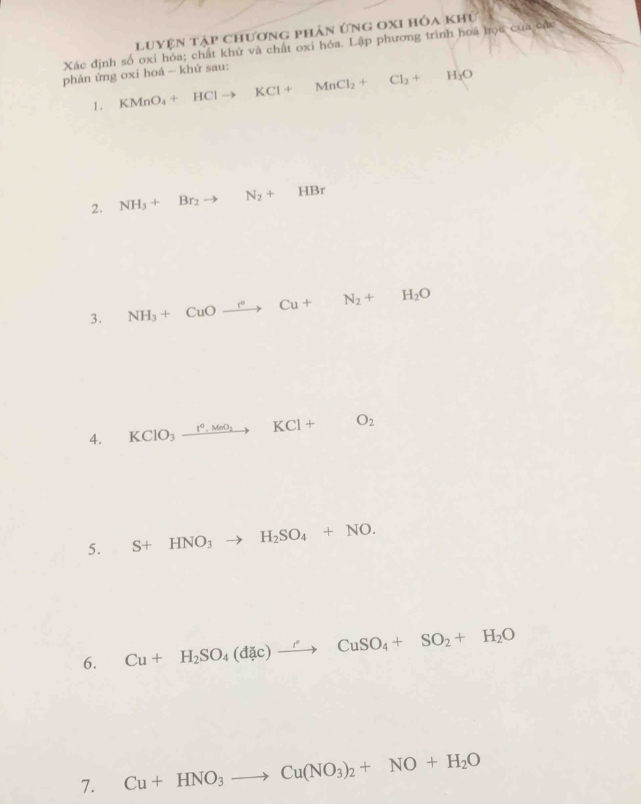 luyện tập chương phản ứng oxi hóa khú 
Xác định số oxi hóa; chất khử và chất oxi hóa. Lập phương trình hoá học của các 
phản ứng oxi hoá - khử sau: 
1 . KMnO_4+HClto KCl+MnCl_2+ □  Cl_2+H_2O
2. NH_3+Br_2 to N_2+HBr
3. NH_3+CuOxrightarrow r° Cu+N_2+H_2O
4. KClO_3xrightarrow t°,MnO_2KCl+ □  O_2
5. S+HNO_3 to H_2SO_4+NO. 
6. Cu+H_2SO_4(dac)xrightarrow ''CuSO_4+SO_2+H_2O
7. Cu+HNO_3to Cu(NO_3)_2+NO+H_2O
