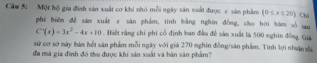 Một hộ gia đình sản xuất cơ khí nhỏ mỗi ngày sản xuất được x sản phẩm (0≤ x≤ 20). Chi 
phí biên đề sản xuất x sản phẩm, tính bằng nghìn đồng, cho bởi hàm số sau
C'(x)=3x^2-4x+10. Biết rằng chi phí cố định ban đầu để sản xuất là 500 nghìn đồng. Giả 
sử cơ sở này bán hết sản phẩm mỗi ngày với giá 270 nghìn đồng/sản phẩm. Tính lợi nhuận tối 
đa mà gia đình đó thu được khi sản xuất và bán sản phẩm?