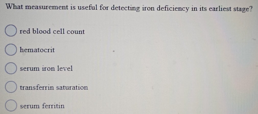 What measurement is useful for detecting iron deficiency in its earliest stage?
red blood cell count
hematocrit
serum iron level
transferrin saturation
serum ferritin