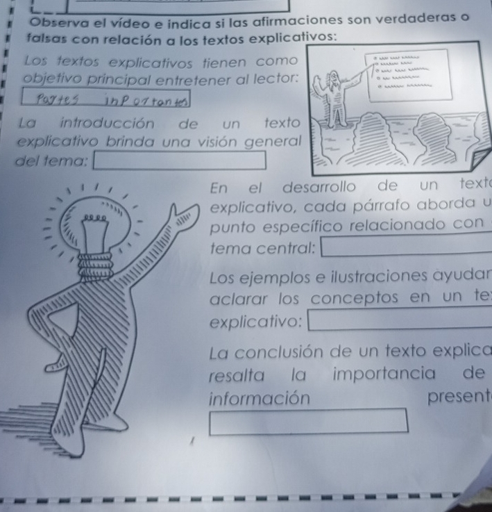 Observa el vídeo e indica si las afirmaciones son verdaderas o 
falsas con relación a los textos explicativos: 
Los textos explicativos tienen como 
objetivo principal entretener al lector 
La introducción de un text 
explicativo brinda una visión genera 
del tema: 
En el desarrollo de un texto 
explicativo, cada párrafo aborda u 
punto específico relacionado con 
ema central: 
Los ejemplos e ilustraciones ayudar 
aclarar los conceptos en un te: 
xplicativo: 
La conclusión de un texto explica 
resalta la importancia de 
nformación present