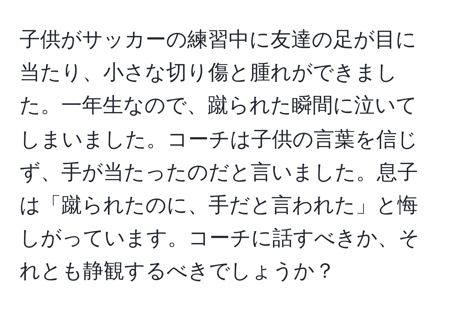 子供がサッカーの練習中に友達の足が目に当たり、小さな切り傷と腫れができました。一年生なので、蹴られた瞬間に泣いてしまいました。コーチは子供の言葉を信じず、手が当たったのだと言いました。息子は「蹴られたのに、手だと言われた」と悔しがっています。コーチに話すべきか、それとも静観するべきでしょうか？