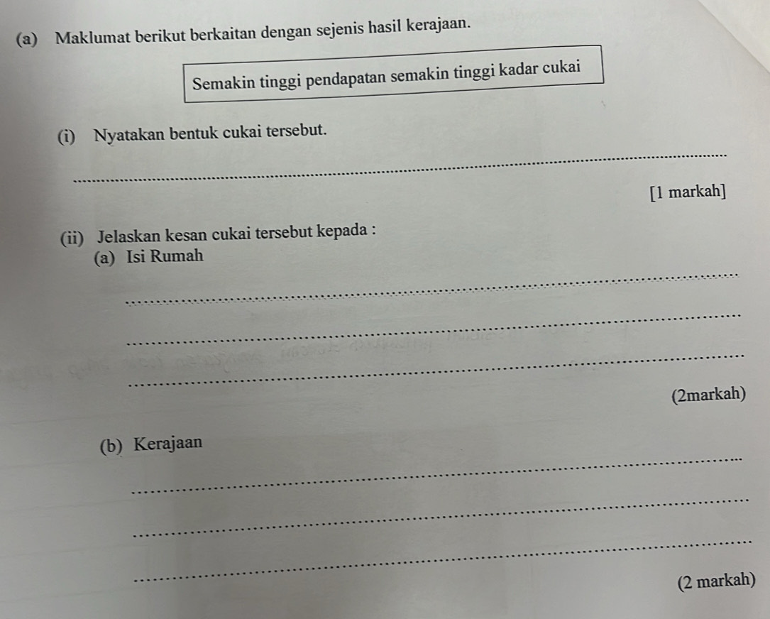 Maklumat berikut berkaitan dengan sejenis hasil kerajaan. 
Semakin tinggi pendapatan semakin tinggi kadar cukai 
_ 
(i) Nyatakan bentuk cukai tersebut. 
[1 markah] 
(ii) Jelaskan kesan cukai tersebut kepada : 
_ 
(a) Isi Rumah 
_ 
_ 
(2markah) 
_ 
(b) Kerajaan 
_ 
_ 
(2 markah)