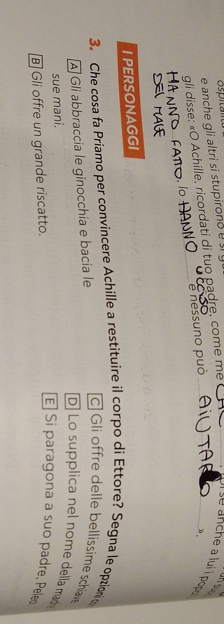 anche gli altri si stupiron o _ se anche a lui i pop .
gli disse: «O Achille, ricordati di tuo padre, come me__
un sun
e nessuno può
1 .
I PERSONAGGI
3. Che cosa fa Priamo per convincere Achille a restituire il corpo di Ettore? Segna le opzioni t
À Gli abbraccia le ginocchia e bacia le
c] Gli offre delle bellissime schiave
D] Lo supplica nel nome della madr
sue mani.
B] Gli offre un grande riscatto.
E Si paragona a suo padre, Peleo.