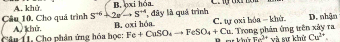 A. khử. B. ọxi hóa. C. t 8x
Câu 10. Cho quá trình S^(+6)+2eto S^(+4) , đây là quá trình
A. khử. B. oxi hóa. C. tự oxi hóa - khử. D. nhận
Câu 11. Cho phản ứng hóa học: Fe+CuSO_4to FeSO_4+Cu Bsư khử . Trong phản ứng trên xảy ra
Fe^(2+) và sự khử Cu^(2+).