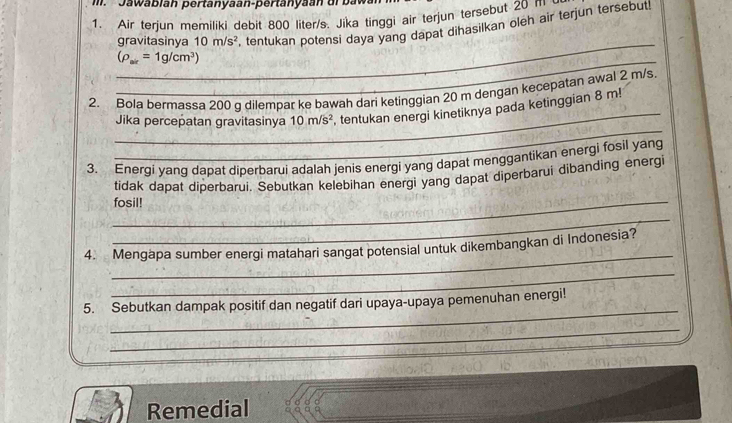 Jawablah pertanyaan-pertanyaan dr baw 
1. Air terjun memiliki debit 800 liter/s. Jika tinggi air terjun tersebut 205 ait 
gravitasinya 10m/s^2 tentukan potensi daya yang dapat dihasilkan oleh air terjun tersebut. 
_ 
_ (rho _ar=1g/cm^3)
_ 
2. Bola bermassa 200 g dilempar ke bawah dari ketinggian 20 m dengan kecepatan awal 2 m/s. 
_ 
Jika percepatan gravitasinya 10m/s^2 , tentukan energi kinetiknya pada ketinggian 8 m! 
3. Energi yang dapat diperbarui adalah jenis energi yang dapat menggantikan energi fosil yang 
tidak dapat diperbarui. Sebutkan kelebihan energi yang dapat diperbarui dibanding energi 
_fosil! 
_ 
_ 
4. Mengapa sumber energi matahari sangat potensial untuk dikembangkan di Indonesia? 
_ 
_ 
5. Sebutkan dampak positif dan negatif dari upaya-upaya pemenuhan energi! 
_ 
_ 
_ 
Remedial