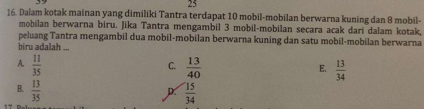 25
16. Dalam kotak mainan yang dimiliki Tantra terdapat 10 mobil-mobilan berwarna kuning dan 8 mobil-
mobilan berwarna biru. Jika Tantra mengambil 3 mobil-mobilan secara acak dari dalam kotak,
peluang Tantra mengambil dua mobil-mobilan berwarna kuning dan satu mobil-mobilan berwarna
biru adalah ...
A.  11/35 
C.  13/40 
E.  13/34 
B.  13/35 
D.  15/34 
17