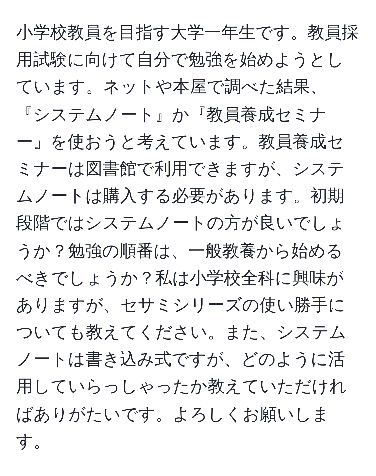 小学校教員を目指す大学一年生です。教員採用試験に向けて自分で勉強を始めようとしています。ネットや本屋で調べた結果、『システムノート』か『教員養成セミナー』を使おうと考えています。教員養成セミナーは図書館で利用できますが、システムノートは購入する必要があります。初期段階ではシステムノートの方が良いでしょうか？勉強の順番は、一般教養から始めるべきでしょうか？私は小学校全科に興味がありますが、セサミシリーズの使い勝手についても教えてください。また、システムノートは書き込み式ですが、どのように活用していらっしゃったか教えていただければありがたいです。よろしくお願いします。