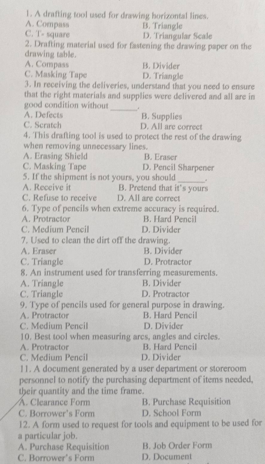 A drafting tool used for drawing horizontal lines.
A. Compass B. Triangle
C. T- square D. Triangular Scale
2. Drafting material used for fastening the drawing paper on the
drawing table.
A. Compass B. Divider
C. Masking Tape D. Triangle
3. In receiving the deliveries, understand that you need to ensure
that the right materials and supplies were delivered and all are in
good condition without _.
A. Defects B. Supplies
C. Scratch D. All are correct
4. This drafting tool is used to protect the rest of the drawing
when removing unnecessary lines.
A. Erasing Shield B. Eraser
C. Masking Tape D. Pencil Sharpener
5. If the shipment is not yours, you should _.
A. Receive it B. Pretend that it’s yours
C. Refuse to receive D. All are correct
6. Type of pencils when extreme accuracy is required.
A. Protractor B. Hard Pencil
C. Medium Pencil D. Divider
7. Used to clean the dirt off the drawing.
A. Eraser B. Divider
C. Triangle D. Protractor
8. An instrument used for transferring measurements.
A. Triangle B. Divider
C. Triangle D. Protractor
9. Type of pencils used for general purpose in drawing.
A. Protractor B. Hard Pencil
C. Medium Pencil D. Divider
10. Best tool when measuring arcs, angles and circles.
A. Protractor B. Hard Pencil
C. Medium Pencil D. Divider
11. A document generated by a user department or storeroom
personnel to notify the purchasing department of items needed,
their quantity and the time frame.
A. Clearance Form B. Purchase Requisition
C. Borrower’s Form D. School Form
12. A form used to request for tools and equipment to be used for
a particular job.
A. Purchase Requisition B. Job Order Form
C. Borrower’s Form D. Document