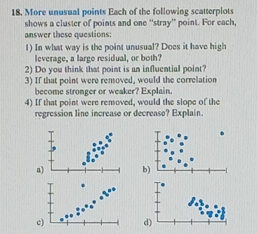 More unusual points Each of the following scatterplots 
shows a cluster of points and one “stray” point. For cach, 
answer these questions: 
1) In what way is the point unusual? Does it have high 
leverage, a large residual, or both? 
2) Do you think that point is an influential point? 
3) If that point were removed, would the correlation 
become stronger or weaker? Explain. 
4) If that point were removed, would the slope of the 
regression line increase or decrease? Explain. 
a 
b) 
c) 
d)