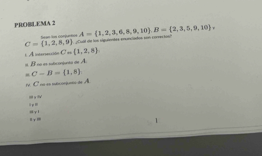 PROBLEMA 2
C= 1,2,8,9. ¿Cuál de los siguientes enunciados son correctos? A= 1,2,3,6,8,9,10. B= 2,3,5,9,10 y
Sean los conjuntos
1. A intersección C es  1,2,8; 
II. B no es subconjunto de A;
18L. C-B= 1,8; 
IV. C no es subconjunto de A.
ⅢIyIV
l y ll
Ⅲ y l
|l y I|l
1