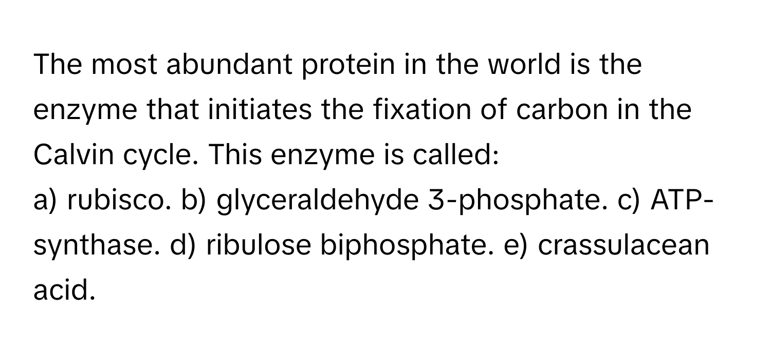 The most abundant protein in the world is the enzyme that initiates the fixation of carbon in the Calvin cycle. This enzyme is called:

a) rubisco. b) glyceraldehyde 3-phosphate. c) ATP-synthase. d) ribulose biphosphate. e) crassulacean acid.