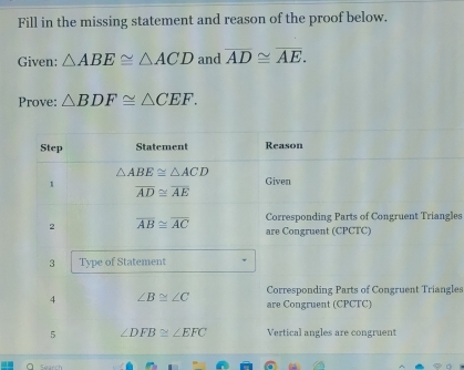 Fill in the missing statement and reason of the proof below. 
Given: △ ABE≌ △ ACD and overline AD≌ overline AE. 
Prove: △ BDF≌ △ CEF. 
Step Statement Reason
△ ABE≌ △ ACD
1 
Given
overline AD≌ overline AE
Corresponding Parts of Congruent Triangles 
2 overline AB≌ overline AC are Congruent (CPCTC) 
3 Type of Statement 
Corresponding Parts of Congruent Triangles 
4 ∠ B≌ ∠ C are Congruent (CPCTC) 
5 ∠ DFB≌ ∠ EFC Vertical angles are congruent 
a Search