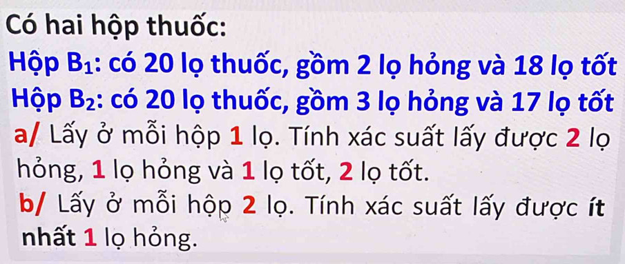 Có hai hộp thuốc: 
Hộp B_1 1: có 20 lọ thuốc, gồm 2 lọ hỏng và 18 lọ tốt 
Hộp B_2 1: có 20 lọ thuốc, gồm 3 lọ hỏng và 17 lọ tốt 
a/ Lấy ở mỗi hộp 1 lọ. Tính xác suất lấy được 2 lọ 
hỏng, 1 lọ hỏng và 1 lọ tốt, 2 lọ tốt. 
b/ Lấy ở mỗi hộp 2 lọ. Tính xác suất lấy được ít 
nhất 1 lọ hỏng.