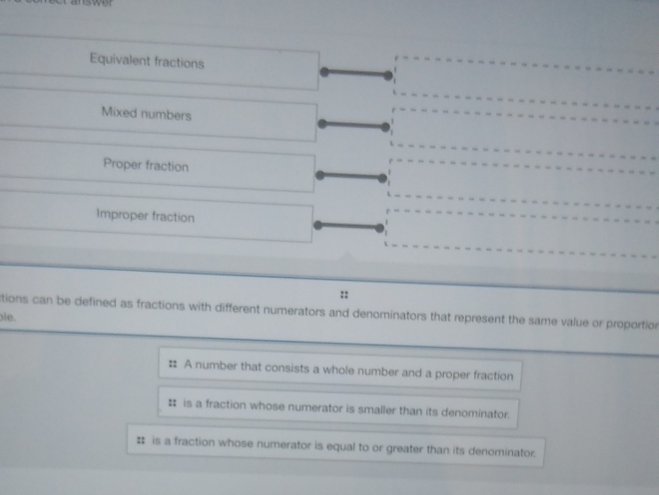 iswer
Equivalent fractions
Mixed numbers
Proper fraction
Improper fraction
::
tions can be defined as fractions with different numerators and denominators that represent the same value or proportion 
ble.
: A number that consists a whole number and a proper fraction
# is a fraction whose numerator is smaller than its denominator.
# is a fraction whose numerator is equal to or greater than its denominator.
