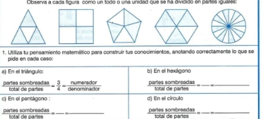 Observa a cada figura como un todo o una unidad que se ha dividido en partes iguales: 
1. Utiliza tu pensamiento materático para construir tus conocimientos, anotando correctamente lo que se 
pide en cada caso: 
a) En el triángulo: b) En el hexágono
 partessombreadas/totaldepartes = 3/4 = numerador/denominador 
 partossombreadas/totaldepartes =frac = __ - 
c) En el pentágono : d) En el círculo
 partessombreadas/totaldepartes = _ -_
 partessombreadas/totaldepartes = _ =_