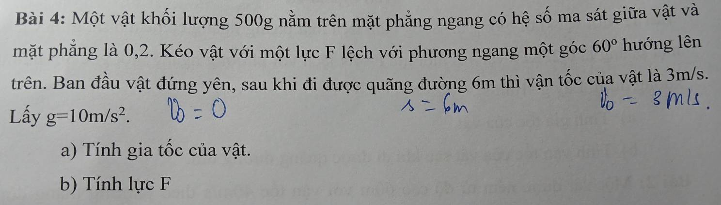 Một vật khối lượng 500g nằm trên mặt phẳng ngang có hệ số ma sát giữa vật và 
mặt phẳng là 0, 2. Kéo vật với một lực F lệch với phương ngang một góc 60° hướng lên 
trên. Ban đầu vật đứng yên, sau khi đi được quãng đường 6m thì vận tốc của vật là 3m/s. 
Lấy g=10m/s^2. 
a) Tính gia tốc của vật. 
b) Tính lực F