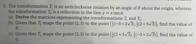 The transformation T_1 is an anticlockwise rotation by an angle of θ about the origin, whereas 
the transformation T_2 is a reflection in the line y=xtan alpha. 
(a) Derive the matrices representing the transformations T_1 and T_2. 
(b) Given that T_1 maps the point (2,3) to the point ( 1/2 (-3+2sqrt(3)), 1/2 (2+3sqrt(3))) , find the value of
θ. 
(c) Given that T_2 maps the point (2,3) to the point ( 1/2 (2+3sqrt(3)), 1/2 (-3+2sqrt(3))) , find the value of
α 、