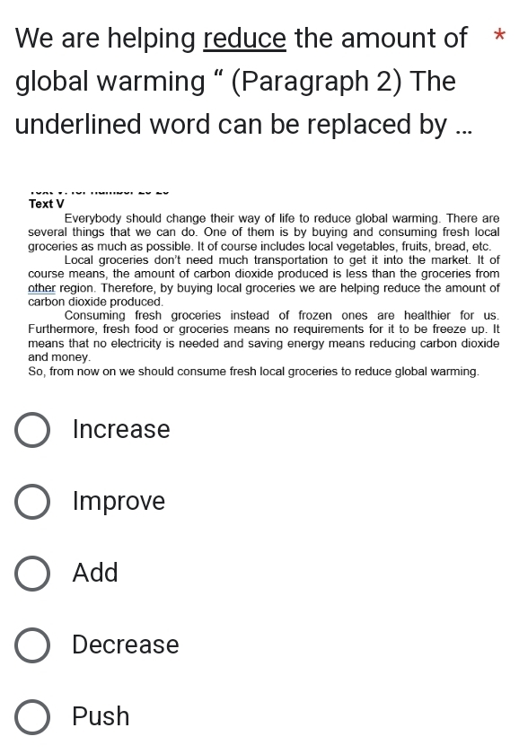 We are helping reduce the amount of *
global warming “ (Paragraph 2) The
underlined word can be replaced by ...
Text V
Everybody should change their way of life to reduce global warming. There are
several things that we can do. One of them is by buying and consuming fresh local
groceries as much as possible. It of course includes local vegetables, fruits, bread, etc.
Local groceries don't need much transportation to get it into the market. It of
course means, the amount of carbon dioxide produced is less than the groceries from
other region. Therefore, by buying local groceries we are helping reduce the amount of
carbon dioxide produced.
Consuming fresh groceries instead of frozen ones are healthier for us.
Furthermore, fresh food or groceries means no requirements for it to be freeze up. It
means that no electricity is needed and saving energy means reducing carbon dioxide
and money.
So, from now on we should consume fresh local groceries to reduce global warming.
Increase
Improve
Add
Decrease
Push