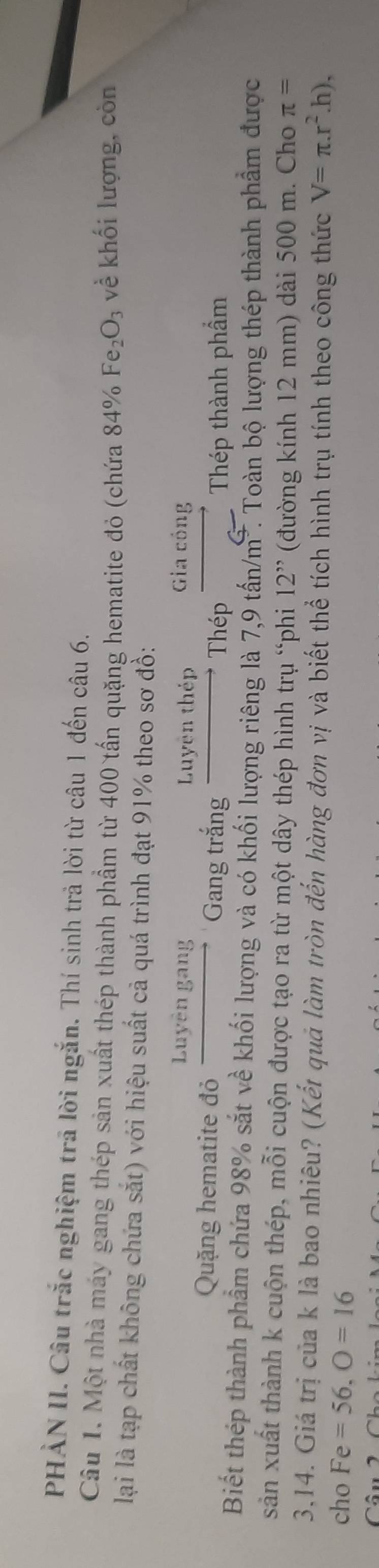 PHÀN II. Câu trắc nghiệm trã lời ngắn. Thí sinh trả lời từ câu 1 đến câu 6. 
Câu 1. Một nhà máy gang thép sản xuất thép thành phẩm từ 400 tấn quặng hematite đỏ (chứa 84% Fe_2O_3 về khối lượng, còn 
lại là tạp chất không chứa sắt) với hiệu suất cả quá trình đạt 91% theo sơ đồ: 
p 
Luyện thép 
Quặng hematite đỏ frac Luyengang Gang trắng _  Thép frac GIaEθ n _  Thép thành phẩm 
Biết thép thành phẩm chứa 98% sắt về khối lượng và có khối lượng riêng là 7,9 tấn/m². Toàn bộ lượng thép thành phẩm được 
sản xuất thành k cuộn thép, mỗi cuộn được tạo ra từ một dây thép hình trụ 'phi 12^(,,) (đường kính 12 mm) dài 500 m. Cho π =
3,14. Giá trị của k là bao nhiêu? (Kết quả làm tròn đến hàng đơn vị và biết thể tích hình trụ tính theo công thức V=π .r^2.h), 
cho Fe=56, O=16