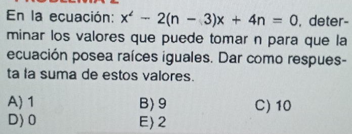 En la ecuación: x^2-2(n-3)x+4n=0 , deter-
minar los valores que puede tomar n para que la
ecuación posea raíces iguales. Dar como respues-
ta la suma de estos valores.
A) 1 B) 9 C) 10
D) 0 E 2