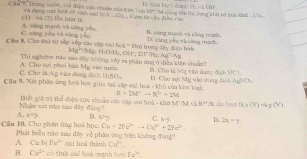 D. khù H_2O thành Hị và OH.
Câu 7. Trong nước, thể điện cực chuẩn của kim loại M'' M càng lớn thì đạng khử có tính khử ...(1)...
và dạng oxi hoá có tính oxỉ hoá...(2)... Cụm từ cần điền vào
(1) và (2) lần lượt là
A. càng mạnh và càng yếu. B. càng mạnh và càng mạnh,
C. càng yếu và càng yếu. D. càng yếu và càng mạnh.
Câu 8. Cho thứ tự sắp xếp các cặp oxi hoá ' khử trong dãy điện hoá:
Mg^(2+)/Mg;H_2O/H_2 , OH ; 2H^+/H_2;Ag^+/Ag.
Thi nghiệm nào sau đây không xảy ra phản ứng ở điều kiện chuẩn?
A. Cho sợi phoi bào Mg vào nước. B. Cho lá Mg vào dung dịch HC1.
C. Chơ lá Ag vào dung dịch H_2SO_4. D. Cho sợi Mg vào dung dịch A gNO_3.
Câu 9. Xét phản ứng hoá học giữa hai cặp oxi hoá - khữ của kim loại:
R+2M^+ □  R^(2+)+2M
Biết giá trị thể điện cực chuẩn các cặp oxi hoá - khử M^+/M và R^(2+)/R lằn lượt 12* (V)vay(V).
Nhận xét nào sau đây đủng?
A. x B. x>y. C. x-y. D. 2x=y.
Câu 10. Cho phản ứng hoá học: Cu+2Fe^(3+)to Cu^(2+)+2Fe^(2+).
Phát biểu nào sau đây ve^(frac 1)e phản ứng trên không đúng?
A. Cu bị Fe^(3+) oxi hoá thành Cu^(2+).
B. Cu^(2+) có tính oxi hoá mạnh hơn Fe^(3+).