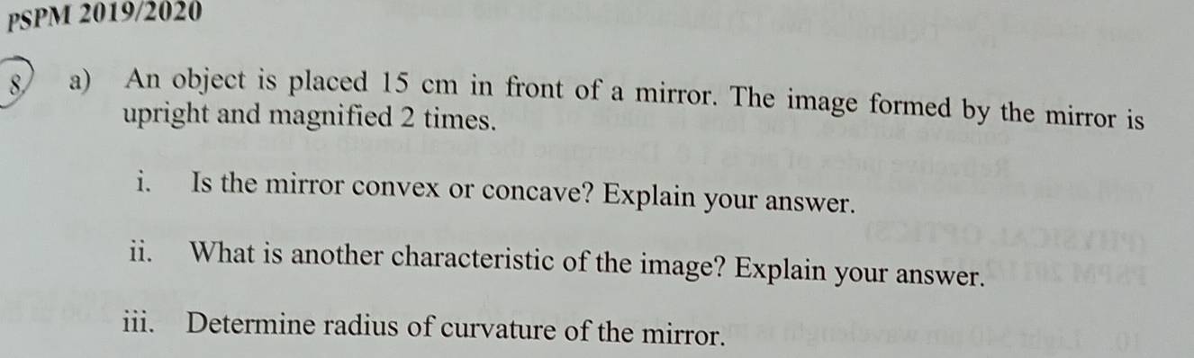 PSPM 2019/2020 
8) a) An object is placed 15 cm in front of a mirror. The image formed by the mirror is 
upright and magnified 2 times. 
i. Is the mirror convex or concave? Explain your answer. 
ii. What is another characteristic of the image? Explain your answer. 
iii. Determine radius of curvature of the mirror.