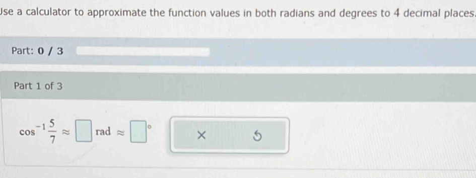 Use a calculator to approximate the function values in both radians and degrees to 4 decimal places 
Part: 0 / 3 
Part 1 of 3
cos^(-1) 5/7 approx □ rad approx □° ×