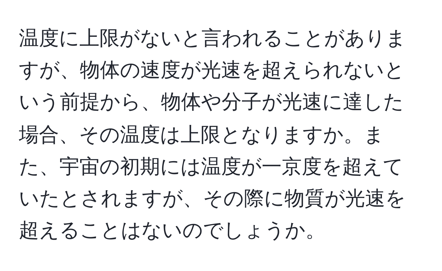 温度に上限がないと言われることがありますが、物体の速度が光速を超えられないという前提から、物体や分子が光速に達した場合、その温度は上限となりますか。また、宇宙の初期には温度が一京度を超えていたとされますが、その際に物質が光速を超えることはないのでしょうか。