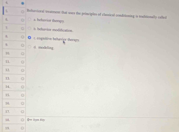 Behavioral treatment that uses the principles of classical conditioning is traditionally called
6. a. behavior therapy.
7. b. behavior modification.
8. c. cognitive behavior therapy.
9. d. modeling.
10.
11.
12.
13.
14.
15.
16.
17.
18. 0= IconKey 
19.