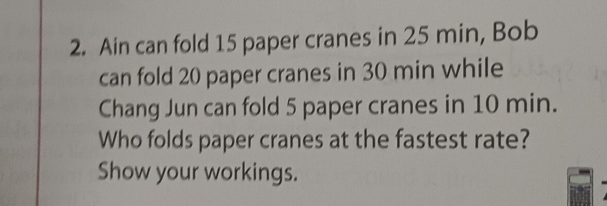 Ain can fold 15 paper cranes in 25 min, Bob 
can fold 20 paper cranes in 30 min while 
Chang Jun can fold 5 paper cranes in 10 min. 
Who folds paper cranes at the fastest rate? 
Show your workings.