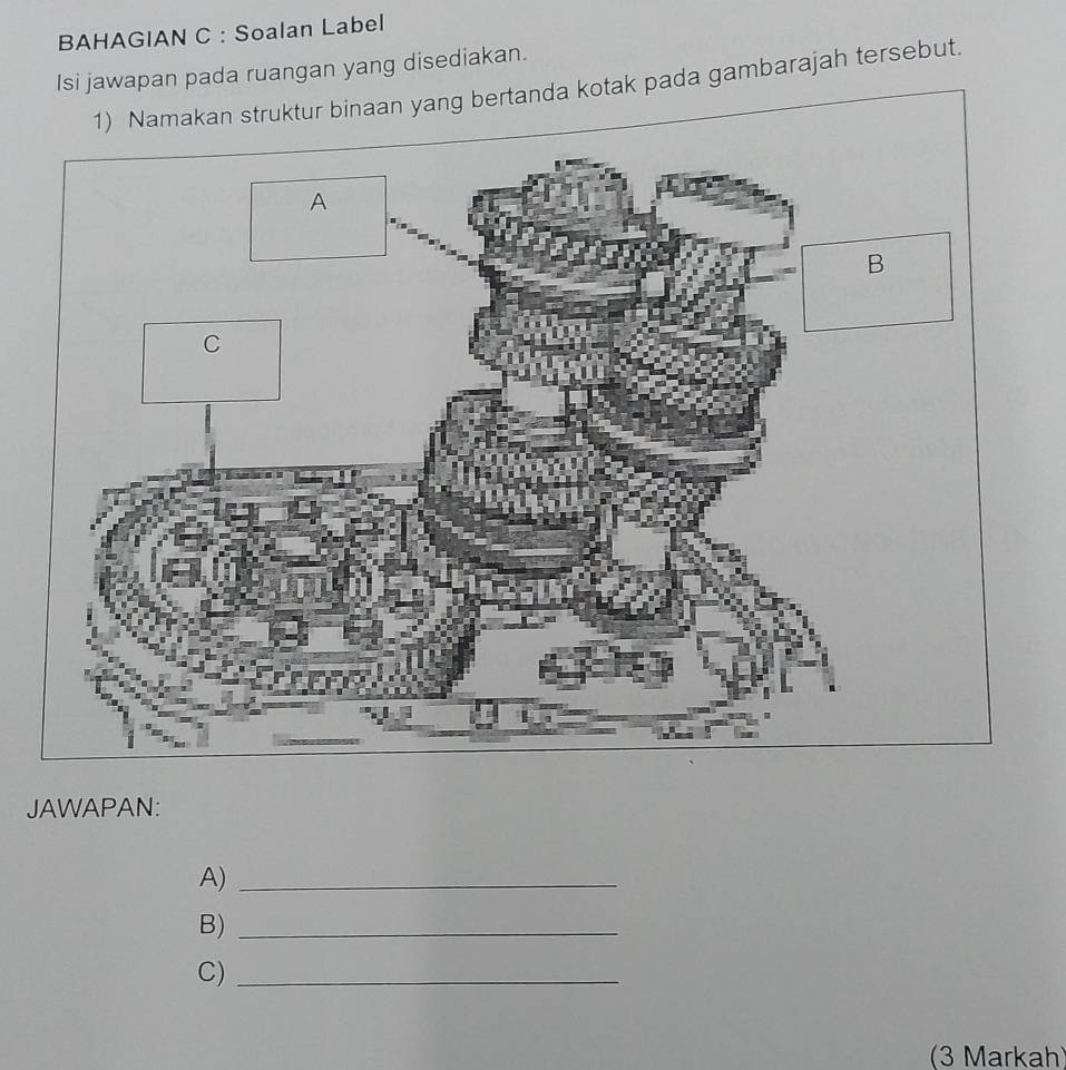 BAHAGIAN C : Soalan Label 
Isi jawapan pada ruangan yang disediakan. 
1) Namakan struktur binaan yang bertanda kotak pada gambarajah tersebut. 
JAWAPAN: 
A)_ 
B)_ 
C)_ 
(3 Markah)