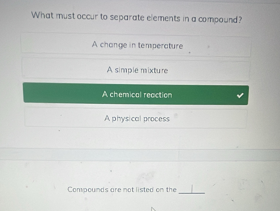 What must occur to separate elements in a compound?
A change in temperature
A simple mixture
A chemical reaction
A physical process
Compounds are not listed on the_