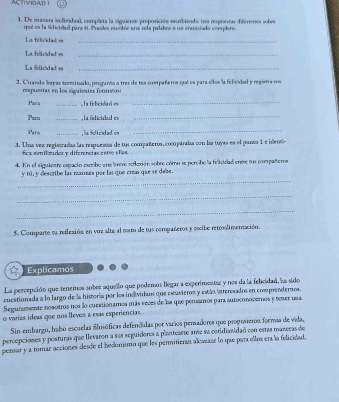 ACTIVIDAD 1
1. De manera individual, completa la siguiente proposición escribiendo tres respuestas diferentes sobre
qué es la felicidad para ti. Puedes escribir una sola palabra o un enunciado completo.
La felicidad es_
La felicidad es_
La felicidad es_
2. Cuando hayas terminado, pregunta a tres de tus compañeros qué es para ellos la felicidad y registra sus
respuestas en los siguientes formatos:
Para _, la felicidad es_
Para _, la felicidad es_
Para _, la felicidad es
_
3. Una vez registradas las respuestas de tus compañeros, compáralas con las tuyas en el punto 1 e identí-
fica similitudes y diferencias entre ellas.
4. En el siguiente espacio escribe una breve reflexión sobre cómo se percibe la felicidad entre tus compañeros
y tú, y describe las razones por las que creas que se debe.
_
_
_
5. Comparte tu reflexión en voz alta al resto de tus compañeros y recibe retroalimentación.
Explicamos
La percepción que tenemos sobre aquello que podemos llegar a experimentar y nos da la felicidad, ha sido
cuestionada a lo largo de la historia por los individuos que estuvieron y están interesados en comprendernos.
Seguramente nosotros nos lo cuestionamos más veces de las que pensamos para autoconocernos y tener una
o varias ideas que nos lleven a esas experiencias.
Sin embargo, hubo escuelas filosóficas defendidas por varios pensadores que propusieron formas de vida,
percepciones y posturas que llevaron a sus seguidores a plantearse ante su cotidianidad con estas maneras de
pensar y a tomar acciones desde el hedonismo que les permitieran alcanzar lo que para ellos era la felicidad.