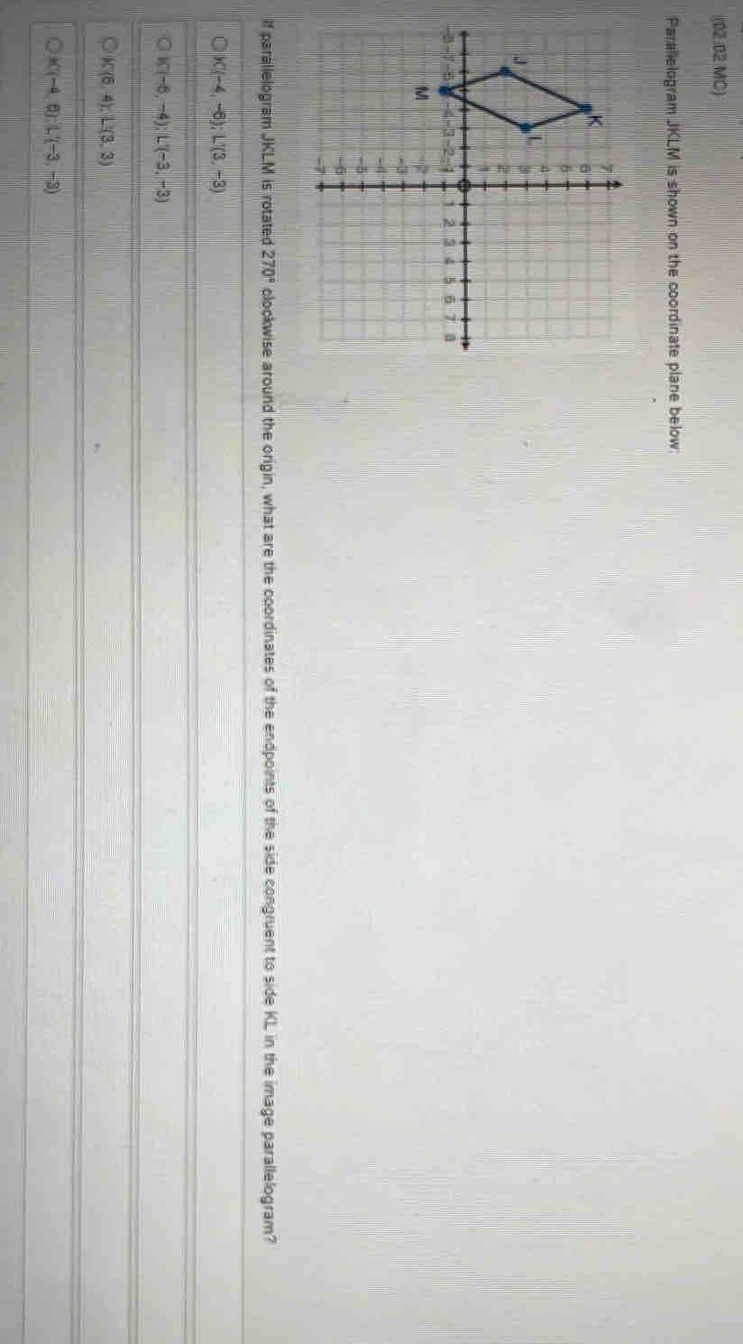 Parallelogram JKLM is shown on the coordinate plane below;
If parallelogram JKLM is rotated 270° clockwise arouitd the orgin, what are the coordinates of the endpoints of the side congruent to side KL in the Image parallelogram?
K(-4,-6) : L'(3,-3)
K(-2,-4) L(-3,-3)
K(5,4), L'(3,3)
K(-4,6) : L(-3,-3)
