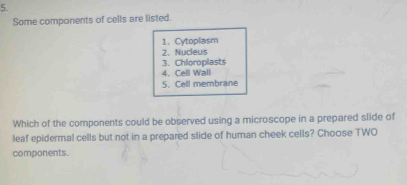 Some components of cells are listed. 
1. Cytoplasm 
2. Nucleus 
3. Chloroplasts 
4. Cell Wall 
5. Cell membrane 
Which of the components could be observed using a microscope in a prepared slide of 
leaf epidermal cells but not in a prepared slide of human cheek cells? Choose TWO 
components.