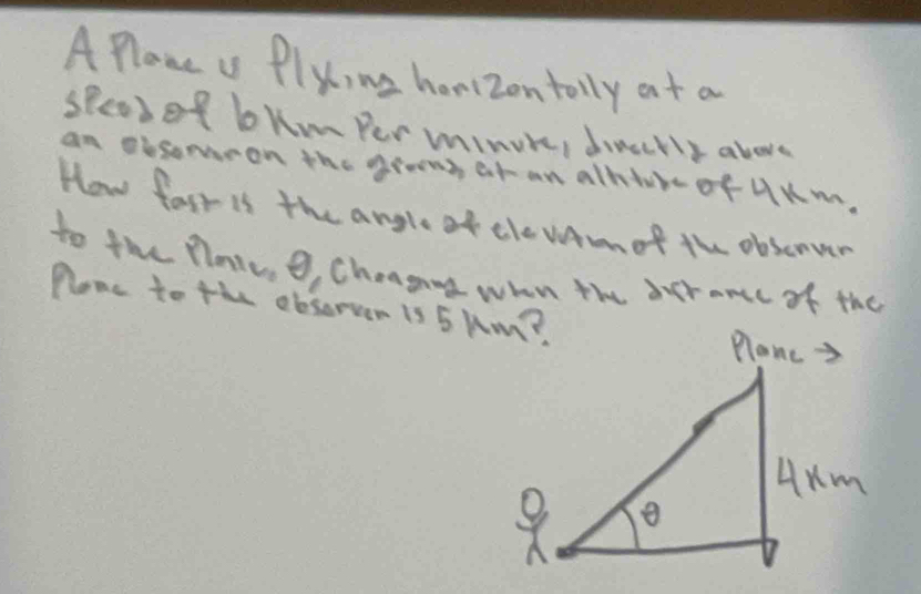 A Plane us Plyc,me honizontolly at a 
spead of bhm Per minuke, dinecrly above 
an obsomeon the grons at an alhtueof UKm. 
How fast is the angle of tle wAmot the obscnver 
to the Plaies 9, Cheagang whn the aucr ance of the 
Plone to the obsorsen is 5 Rm?